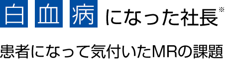 白血病になった社長※ - 患者になって気付いたMRの課題